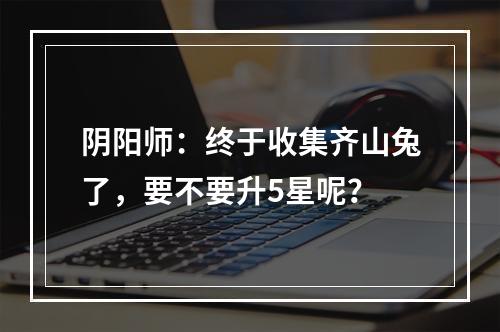 阴阳师：终于收集齐山兔了，要不要升5星呢？