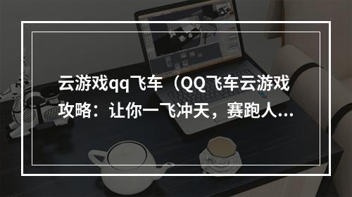 云游戏qq飞车（QQ飞车云游戏攻略：让你一飞冲天，赛跑人生不再孤单）