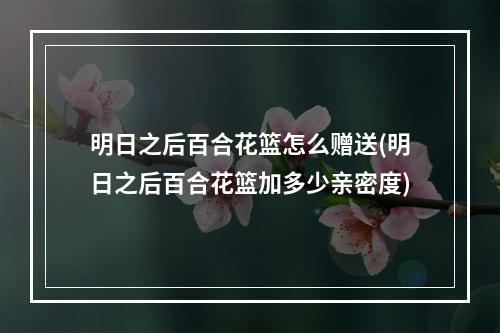 明日之后百合花篮怎么赠送(明日之后百合花篮加多少亲密度)