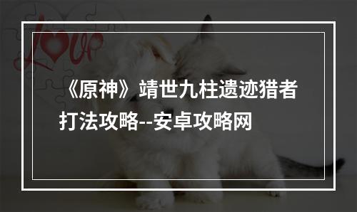 《原神》靖世九柱遗迹猎者打法攻略--安卓攻略网