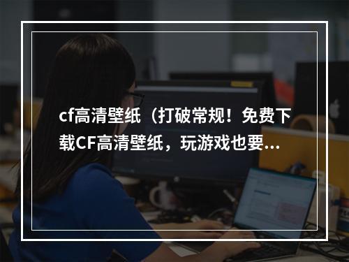 cf高清壁纸（打破常规！免费下载CF高清壁纸，玩游戏也要追求美观！）