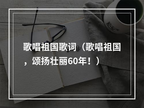 歌唱祖国歌词（歌唱祖国，颂扬壮丽60年！）