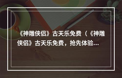 《神雕侠侣》古天乐免费（《神雕侠侣》古天乐免费，抢先体验！）