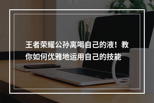 王者荣耀公孙离喝自己的液！教你如何优雅地运用自己的技能