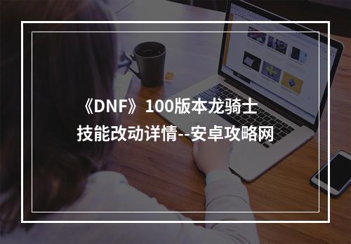 《DNF》100版本龙骑士技能改动详情--安卓攻略网