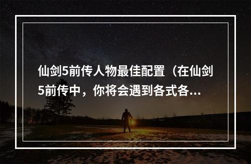 仙剑5前传人物最佳配置（在仙剑5前传中，你将会遇到各式各样的角色，他们都有着丰富的背景故事和各自独特的