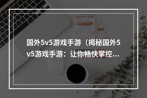 国外5v5游戏手游（揭秘国外5v5游戏手游：让你畅快掌控全局的玩法！）