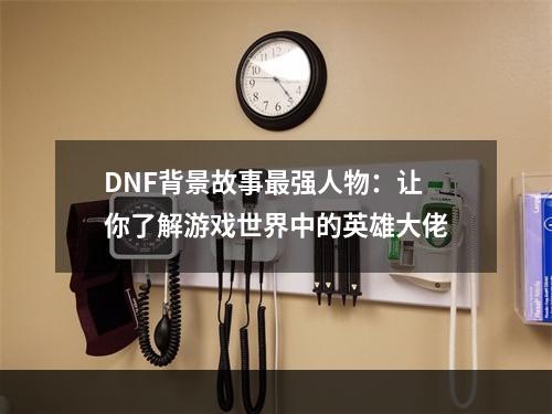 DNF背景故事最强人物：让你了解游戏世界中的英雄大佬