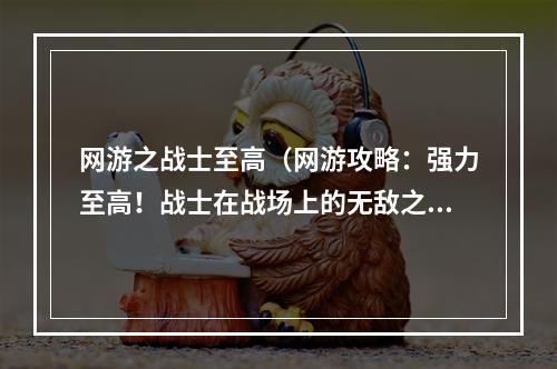 网游之战士至高（网游攻略：强力至高！战士在战场上的无敌之力）