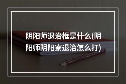 阴阳师退治框是什么(阴阳师阴阳寮退治怎么打)