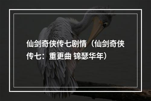 仙剑奇侠传七剧情（仙剑奇侠传七：重更曲 锦瑟华年）