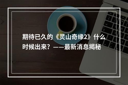 期待已久的《灵山奇缘2》什么时候出来？——最新消息揭秘