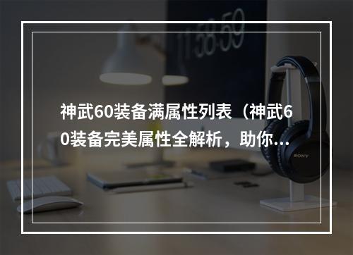 神武60装备满属性列表（神武60装备完美属性全解析，助你轻松获得顶级装备）