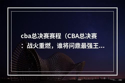 cba总决赛赛程（CBA总决赛：战火重燃，谁将问鼎最强王者宝座？）