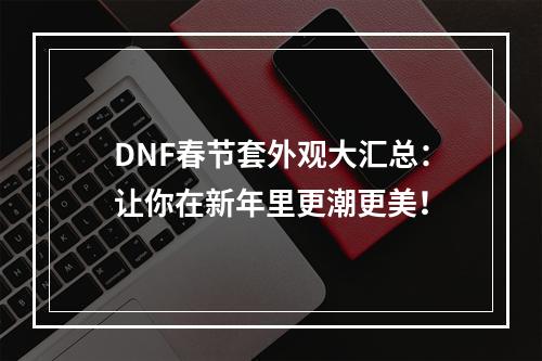 DNF春节套外观大汇总：让你在新年里更潮更美！