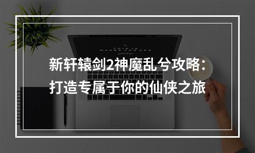 新轩辕剑2神魔乱兮攻略：打造专属于你的仙侠之旅