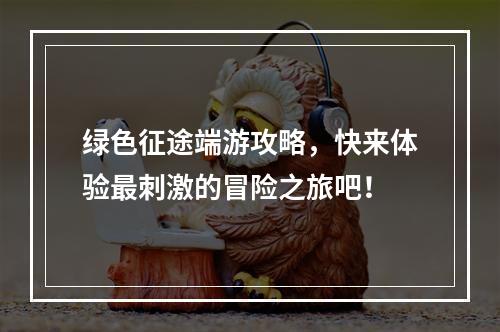 绿色征途端游攻略，快来体验最刺激的冒险之旅吧！