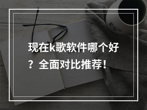 现在k歌软件哪个好？全面对比推荐！