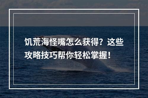 饥荒海怪嘴怎么获得？这些攻略技巧帮你轻松掌握！