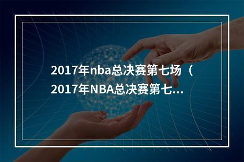 2017年nba总决赛第七场（2017年NBA总决赛第七场：勇士如何夺冠？）