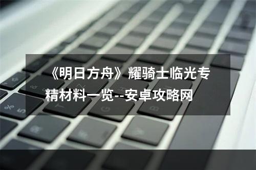 《明日方舟》耀骑士临光专精材料一览--安卓攻略网