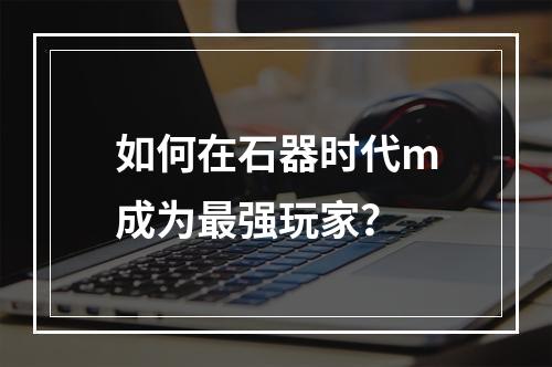 如何在石器时代m成为最强玩家？