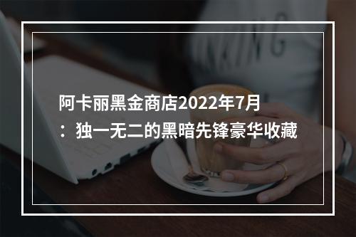 阿卡丽黑金商店2022年7月：独一无二的黑暗先锋豪华收藏