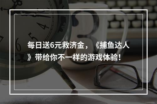 每日送6元救济金，《捕鱼达人》带给你不一样的游戏体验！