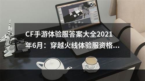 CF手游体验服答案大全2021年6月：穿越火线体验服资格申请问卷答案一览[多图]--游戏攻略网