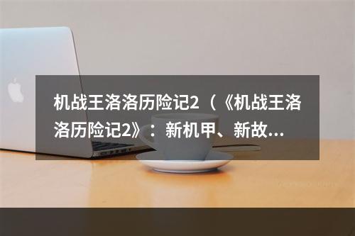 机战王洛洛历险记2（《机战王洛洛历险记2》：新机甲、新故事、新挑战火热进行中！）