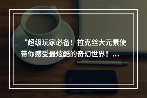 “超级玩家必备！拉克丝大元素使带你感受最炫酷的奇幻世界！”