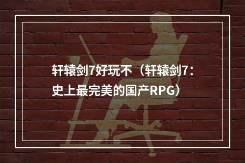 轩辕剑7好玩不（轩辕剑7：史上最完美的国产RPG）