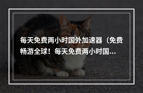 每天免费两小时国外加速器（免费畅游全球！每天免费两小时国外加速器助你无限畅玩游戏！）