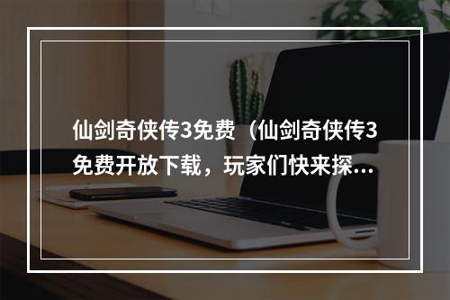 仙剑奇侠传3免费（仙剑奇侠传3免费开放下载，玩家们快来探索神秘的江湖世界吧！）