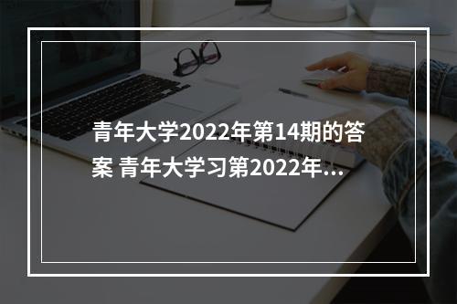 青年大学2022年第14期的答案 青年大学习第2022年第14期--游戏攻略网