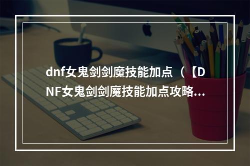 dnf女鬼剑剑魔技能加点（【DNF女鬼剑剑魔技能加点攻略】懂得用好技能才能成为巅峰玩家）