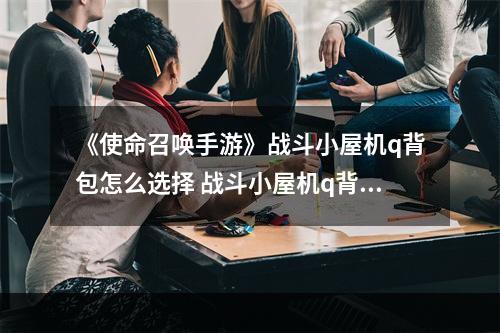 《使命召唤手游》战斗小屋机q背包怎么选择 战斗小屋机q背包配装推荐--手游攻略网