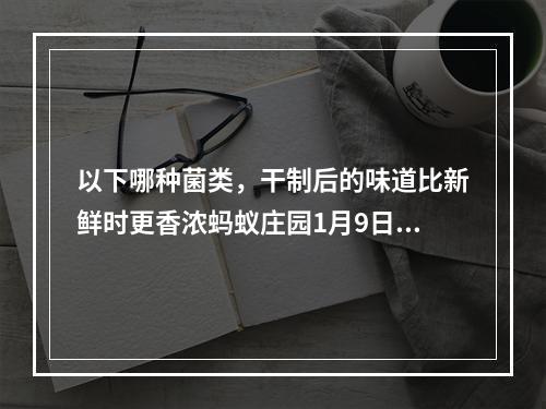 以下哪种菌类，干制后的味道比新鲜时更香浓蚂蚁庄园1月9日答案早知道