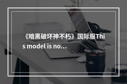 《暗黑破坏神不朽》国际服This model is not supported怎么解决 This model is not supported怎么办--手游攻略