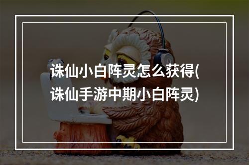 诛仙小白阵灵怎么获得(诛仙手游中期小白阵灵)