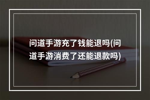 问道手游充了钱能退吗(问道手游消费了还能退款吗)