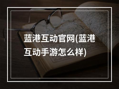 蓝港互动官网(蓝港互动手游怎么样)