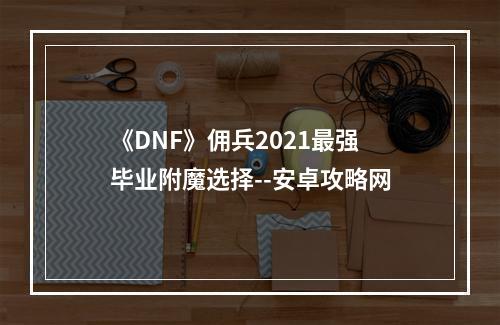 《DNF》佣兵2021最强毕业附魔选择--安卓攻略网