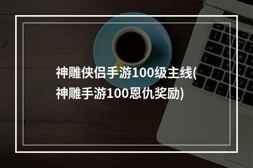 神雕侠侣手游100级主线(神雕手游100恩仇奖励)