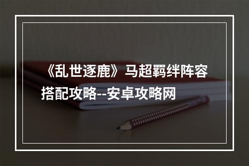 《乱世逐鹿》马超羁绊阵容搭配攻略--安卓攻略网