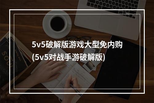 5v5破解版游戏大型免内购(5v5对战手游破解版)