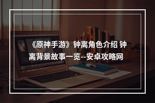 《原神手游》钟离角色介绍 钟离背景故事一览--安卓攻略网