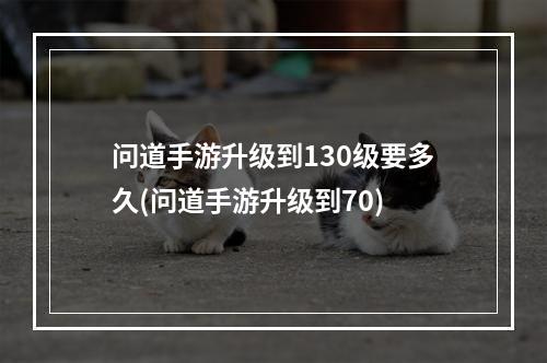 问道手游升级到130级要多久(问道手游升级到70)