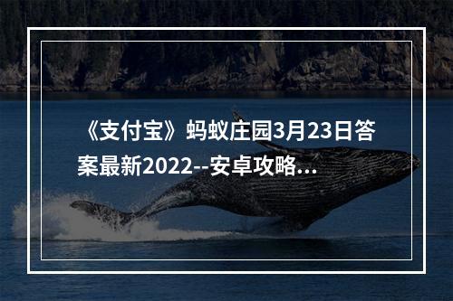 《支付宝》蚂蚁庄园3月23日答案最新2022--安卓攻略网