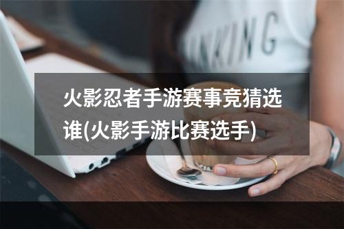 火影忍者手游赛事竞猜选谁(火影手游比赛选手)